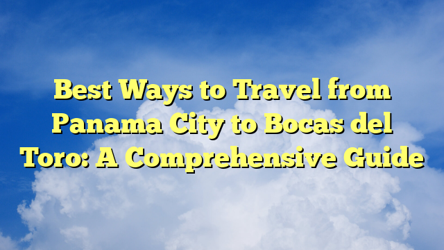 Best Ways to Travel from Panama City to Bocas del Toro: A Comprehensive Guide