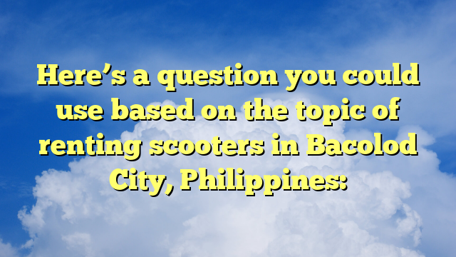 Here’s a question you could use based on the topic of renting scooters in Bacolod City, Philippines: