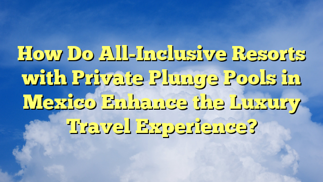 How Do All-Inclusive Resorts with Private Plunge Pools in Mexico Enhance the Luxury Travel Experience?