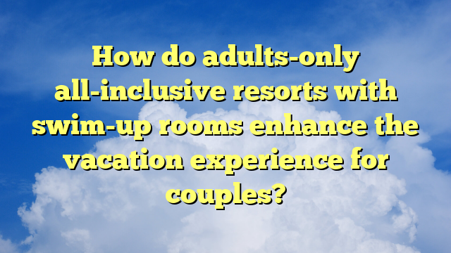 How do adults-only all-inclusive resorts with swim-up rooms enhance the vacation experience for couples?