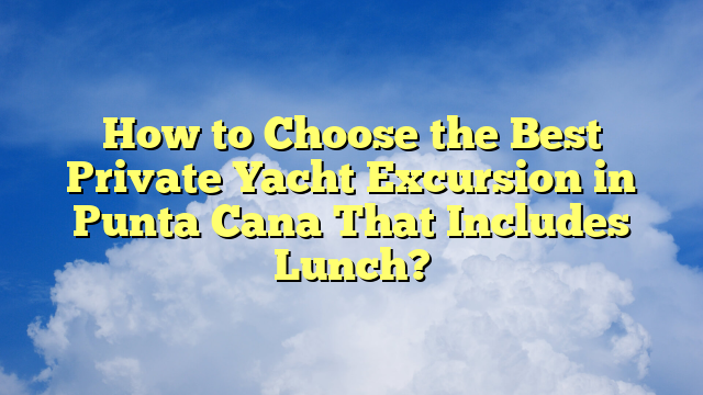 How to Choose the Best Private Yacht Excursion in Punta Cana That Includes Lunch?