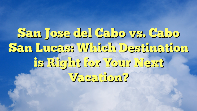 San Jose del Cabo vs. Cabo San Lucas: Which Destination is Right for Your Next Vacation?