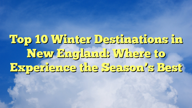 Top 10 Winter Destinations in New England: Where to Experience the Season’s Best