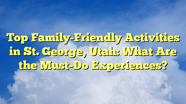 Top Family-Friendly Activities in St. George, Utah: What Are the Must-Do Experiences?