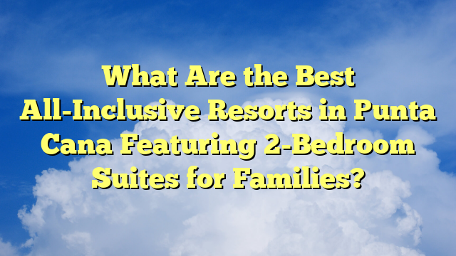 What Are the Best All-Inclusive Resorts in Punta Cana Featuring 2-Bedroom Suites for Families?