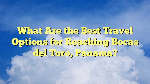 What Are the Best Travel Options for Reaching Bocas del Toro, Panama?