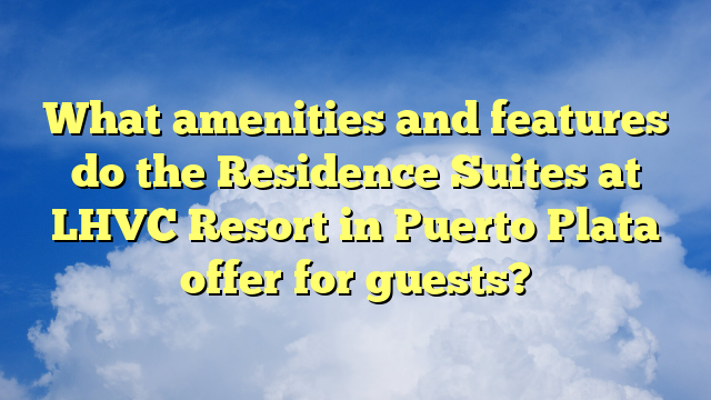 What amenities and features do the Residence Suites at LHVC Resort in Puerto Plata offer for guests?