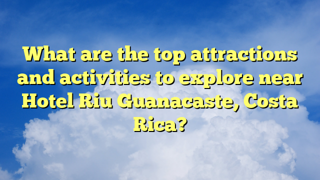 What are the top attractions and activities to explore near Hotel Riu Guanacaste, Costa Rica?