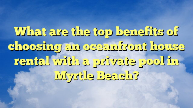 What are the top benefits of choosing an oceanfront house rental with a private pool in Myrtle Beach?