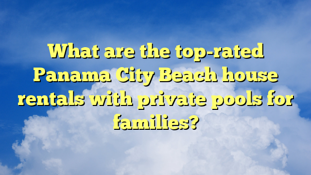 What are the top-rated Panama City Beach house rentals with private pools for families?