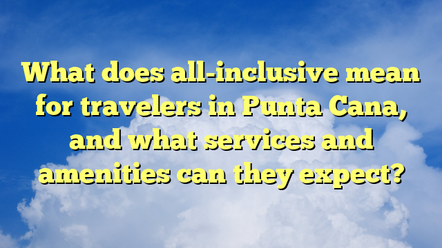 What does all-inclusive mean for travelers in Punta Cana, and what services and amenities can they expect?